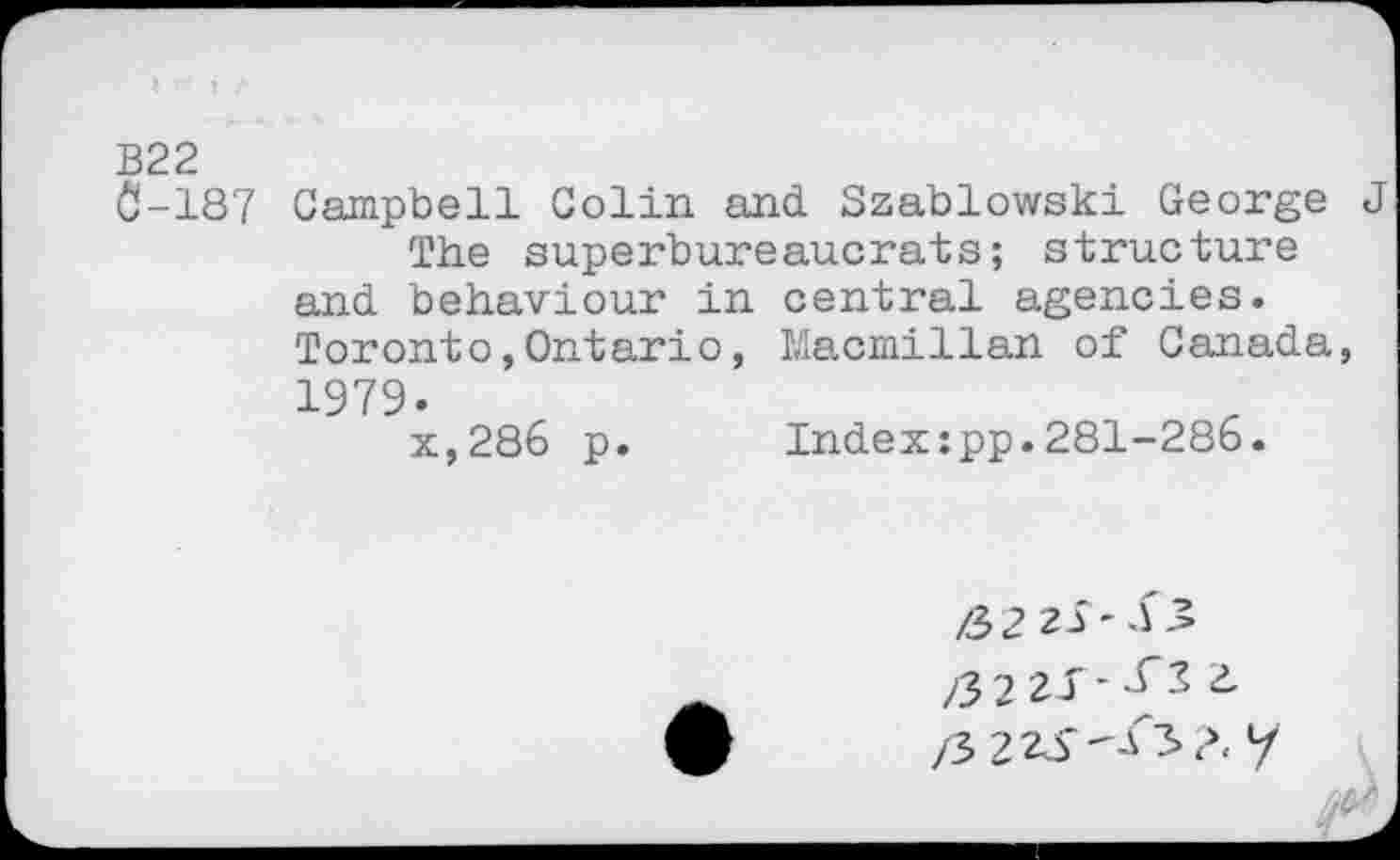 ﻿B22
0-187 Campbell Colin and Szablowski George J
The superbureaucrats; structure and behaviour in central agencies. Toronto,Ontario, Macmillan of Canada, 1979.
x,286 p.	Index:pp.281-286.
/32 21-1.’ /3221-^22. /3 223*^3?. y